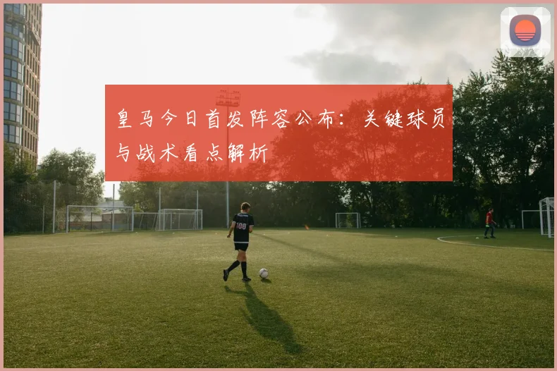 皇马今日首发阵容公布：关键球员与战术看点解析