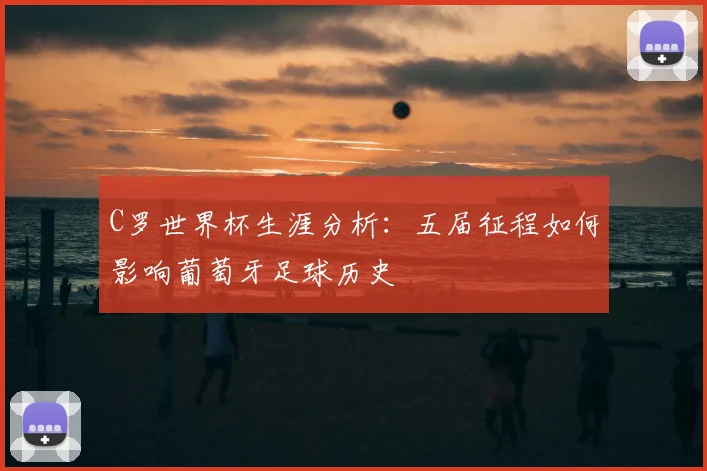 C罗世界杯生涯分析：五届征程如何影响葡萄牙足球历史