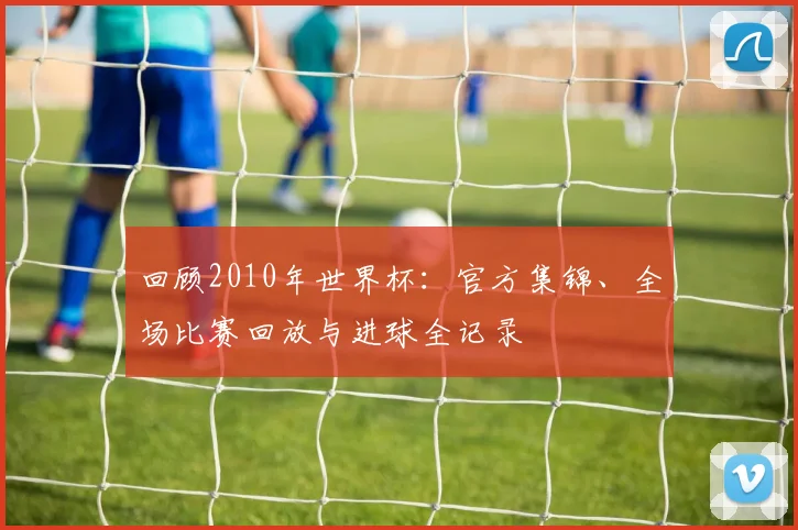 回顾2010年世界杯：官方集锦、全场比赛回放与进球全记录