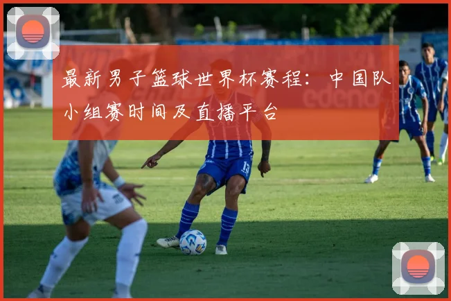 最新男子篮球世界杯赛程：中国队小组赛时间及直播平台