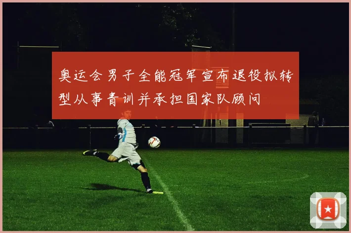 奥运会男子全能冠军宣布退役拟转型从事青训并承担国家队顾问