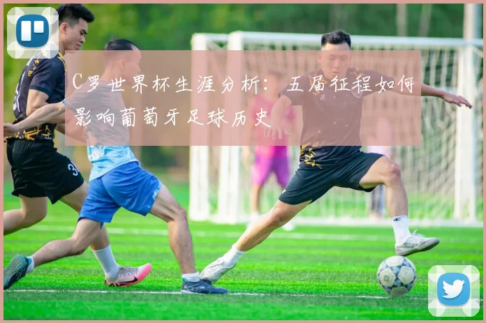 C罗世界杯生涯分析：五届征程如何影响葡萄牙足球历史