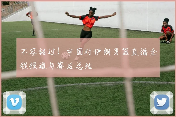 不容错过!中国对伊朗男篮直播全程报道与赛后总结