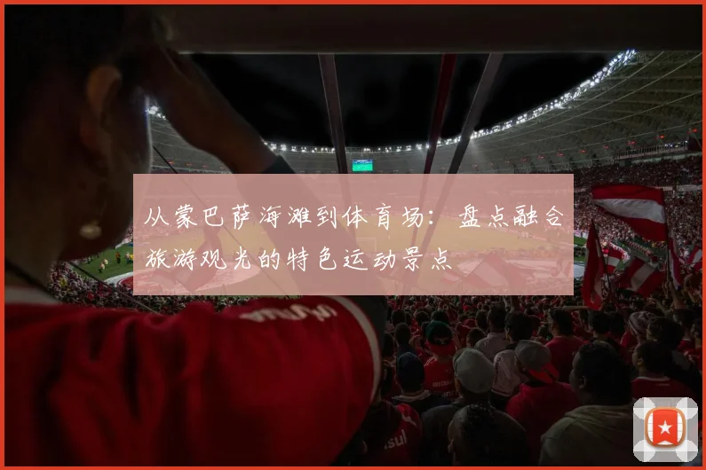 从蒙巴萨海滩到体育场：盘点融合旅游观光的特色运动景点