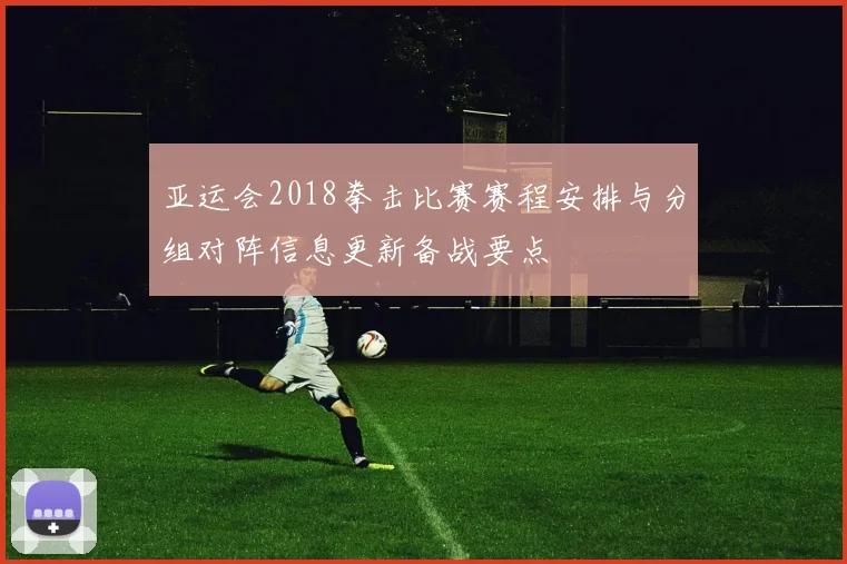 亚运会2018拳击比赛赛程安排与分组对阵信息更新备战要点