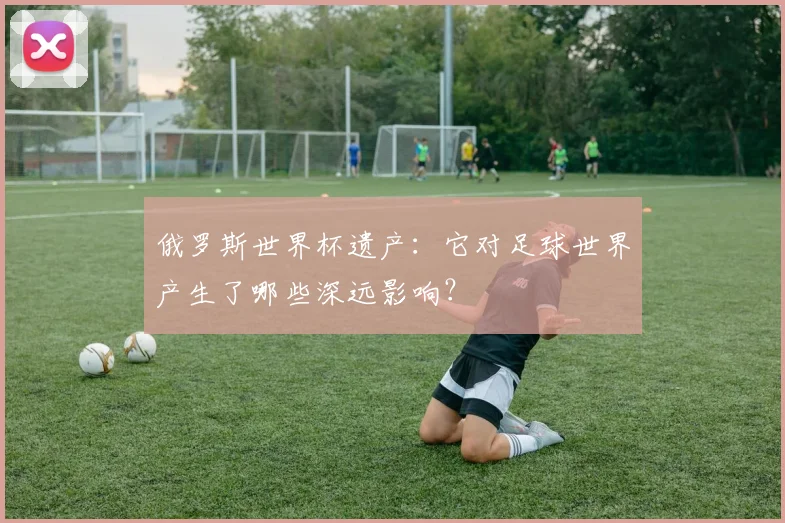 俄罗斯世界杯遗产：它对足球世界产生了哪些深远影响？