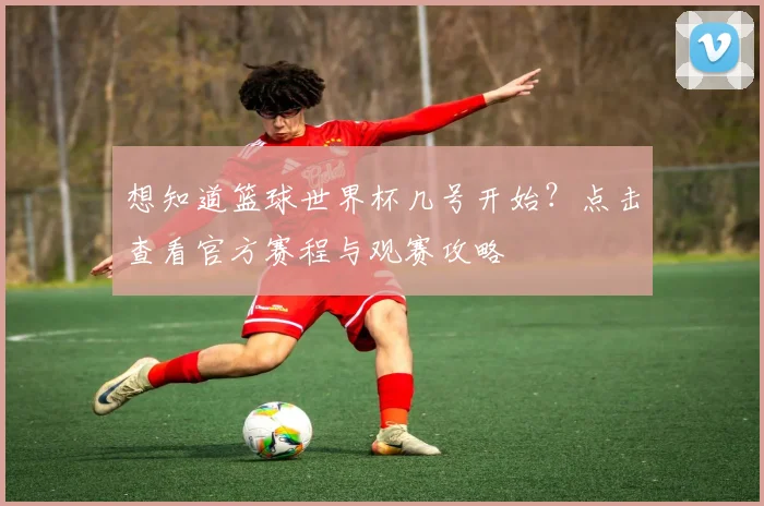 想知道篮球世界杯几号开始？点击查看官方赛程与观赛攻略
