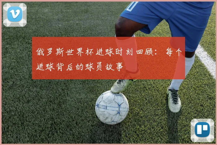 俄罗斯世界杯进球时刻回顾：每个进球背后的球员故事