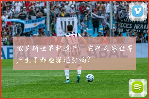 俄罗斯世界杯遗产：它对足球世界产生了哪些深远影响？