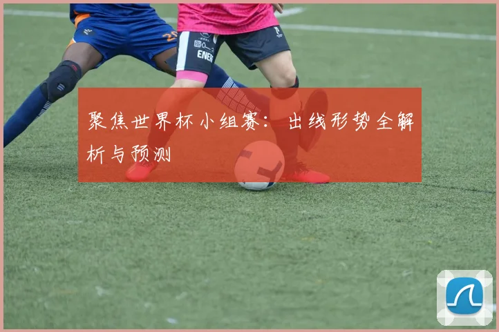 聚焦世界杯小组赛：出线形势全解析与预测