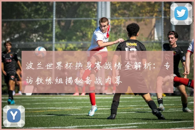 波兰世界杯热身赛战绩全解析：专访教练组揭秘备战内幕