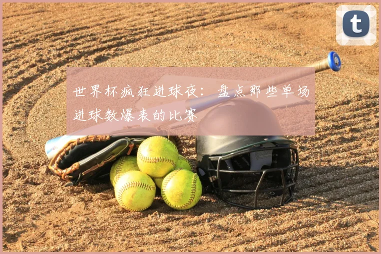 世界杯疯狂进球夜：盘点那些单场进球数爆表的比赛