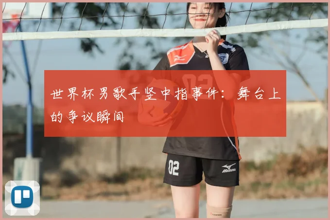 世界杯男歌手竖中指事件：舞台上的争议瞬间
