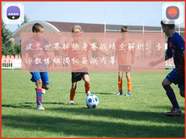 波兰世界杯热身赛战绩全解析：专访教练组揭秘备战内幕