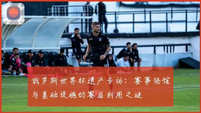 俄罗斯世界杯遗产专访：赛事场馆与基础设施的赛后利用之谜