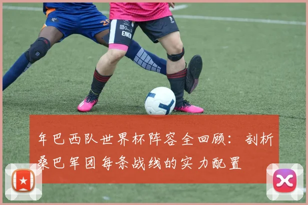 年巴西队世界杯阵容全回顾：剖析桑巴军团每条战线的实力配置