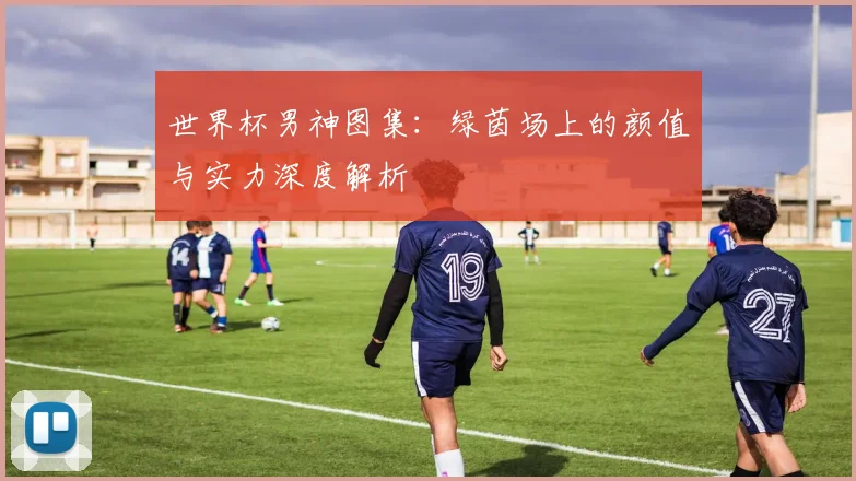 世界杯男神图集：绿茵场上的颜值与实力深度解析