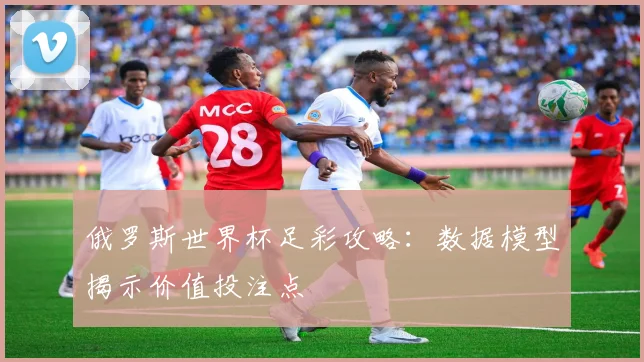 俄罗斯世界杯足彩攻略：数据模型揭示价值投注点